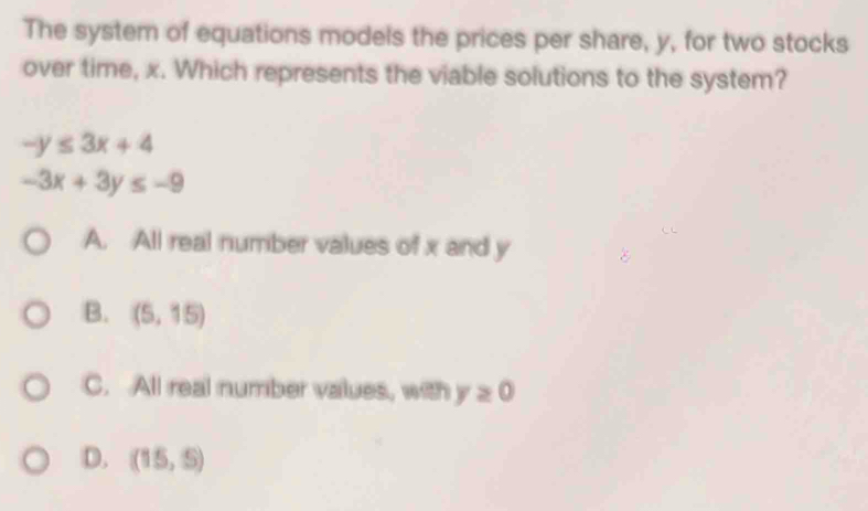 The system of equations models the prices per share, y, for two stocks
over time, x. Which represents the viable solutions to the system?
-y≤ 3x+4
-3x+3y≤ -9
A. All real number values of x and y
B. (5,15)
C. All real number values, with y≥ 0
D. (15,5)