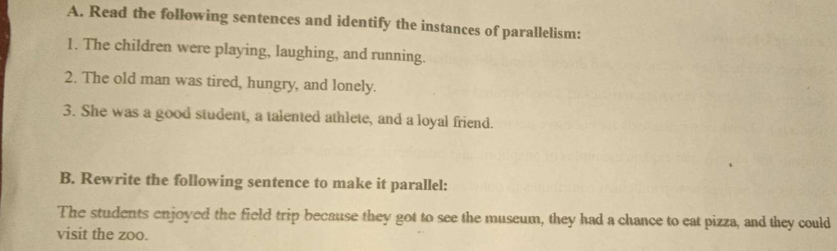 Read the following sentences and identify the instances of parallelism: 
1. The children were playing, laughing, and running. 
2. The old man was tired, hungry, and lonely. 
3. She was a good student, a talented athlete, and a loyal friend. 
B. Rewrite the following sentence to make it parallel: 
The students enjoyed the field trip because they got to see the museum, they had a chance to eat pizza, and they could 
visit the zoo.