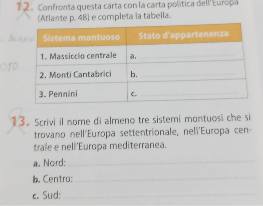 1 2。 Confronta questa carta con la carta politica dell’Europa 
(Atlante p. 48) e completa la tabella. 
13. Scrivi il nome di almeno tre sistemi montuosi che si 
trovano nell’Europa settentrionale, nell'Europa cen- 
trale e nell’Europa mediterranea. 
a. Nord:_ 
b. Centro: 
_ 
c. Sud:_ 
_