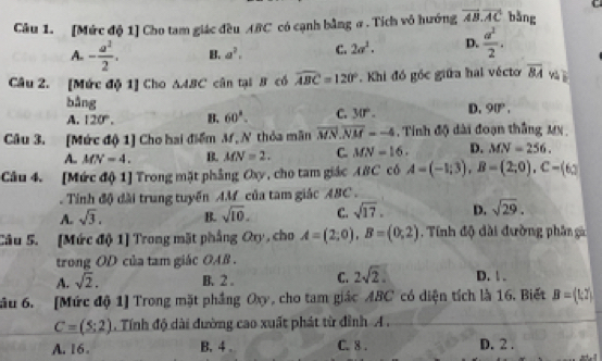 [Mức độ 1] Cho tam giác đều ABC có cạnh bằng σ. Tích vô hướng vector AB.vector AC bǎng
A. - a^2/2 . B. a^2. C. 2a^2. D.  a^2/2 . 
Câu 2. [Mức độ 1] Cho △ ABC cân tại B có widehat ABC=120° Khi đó góc giữa hai vécto overline 8A và ī
bằng
A. 120°. B. 60°. C. 30°. D. 90° ,
Câu 3. [Mức độ 1] Cho hai điểm M, N thỏa mãn overline MN.overline NM=-4 , Tính độ dài đoạn thắng MN,
A. MN=4. B. MN=2. C. MN=16. D. MN=256. 
Câu 4. [Mức độ 1] Trong mặt phẳng Cy, cho tam giác ABC có A=(-1;3), B=(2;0), C=(6; 
Tính độ đài trung tuyến AM của tam giác ABC.
A. sqrt(3). B. sqrt(10). C. sqrt(17). D. sqrt(29). 
Câu 5. [Mức độ 1] Trong mặt phẳng Qy, cho A=(2,0), B=(0,2). Tính độ đài đường phân gà
trong OD của tam giác OAB.
A. sqrt(2). B. 2. C. 2sqrt(2). D. 1 .
ầu 6. [Mức độ 1] Trong mặt phầng Oxy, cho tam giác ABC có diện tích là 16. Biết B=(1,2)
C=(5:2). Tính độ dài đường cao xuất phát từ đỉnh A .
A. 16. B.4. C. 8 . D. 2.