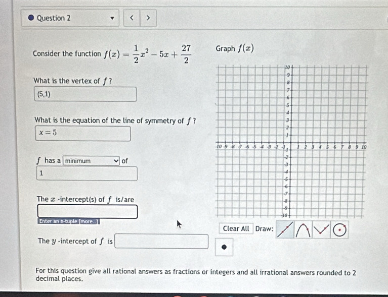 < > 
Consider the function f(x)= 1/2 x^2-5x+ 27/2  Graph f(x)
What is the vertex of f?
(5,1)
What is the equation of the line of symmetry of f?
x=5
f has a minimum of
1
The x -intercept(s) of f is/are 
Enter an n-tuple (more.. 
Clear All Draw: 
The y -intercept of f is
S_□ 
For this question give all rational answers as fractions or integers and all irrational answers rounded to 2
decimal places.