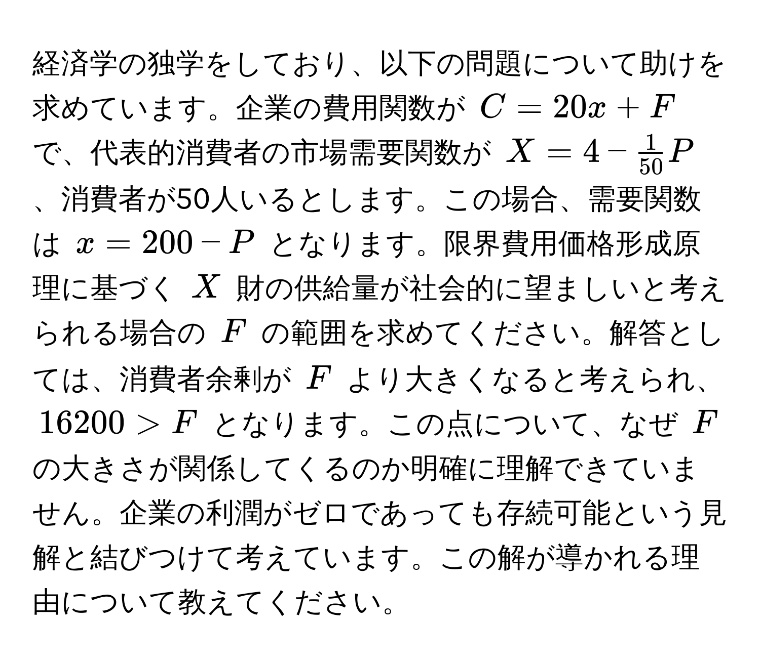 経済学の独学をしており、以下の問題について助けを求めています。企業の費用関数が $C = 20x + F$ で、代表的消費者の市場需要関数が $X = 4 -  1/50 P$、消費者が50人いるとします。この場合、需要関数は $x = 200 - P$ となります。限界費用価格形成原理に基づく $X$ 財の供給量が社会的に望ましいと考えられる場合の $F$ の範囲を求めてください。解答としては、消費者余剰が $F$ より大きくなると考えられ、$16200 > F$ となります。この点について、なぜ $F$ の大きさが関係してくるのか明確に理解できていません。企業の利潤がゼロであっても存続可能という見解と結びつけて考えています。この解が導かれる理由について教えてください。