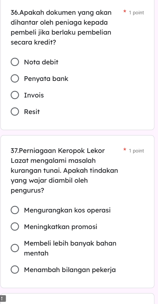 Apakah dokumen yang akan 1 point
dihantar oleh peniaga kepada
pembeli jika berlaku pembelian
secara kredit?
Nota debit
Penyata bank
Invois
Resit
37.Perniagaan Keropok Lekor 1 point
Lazat mengalami masalah
kurangan tunai. Apakah tindakan
yang wajar diambil oleh
pengurus?
Mengurangkan kos operasi
Meningkatkan promosi
Membeli lebih banyak bahan
mentah
Menambah bilangan pekerja
!