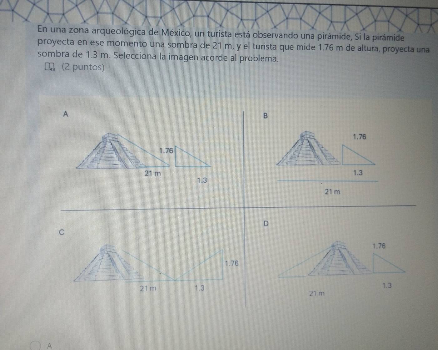En una zona arqueológica de México, un turista está observando una pirámide, Si la pirámide
proyecta en ese momento una sombra de 21 m, y el turista que mide 1.76 m de altura, proyecta una
sombra de 1.3 m. Selecciona la imagen acorde al problema.
(2 puntos)
A
B
1.76
1.76
21 m 1.3
1.3
21 m
D
1.76
1.3
21 m
A