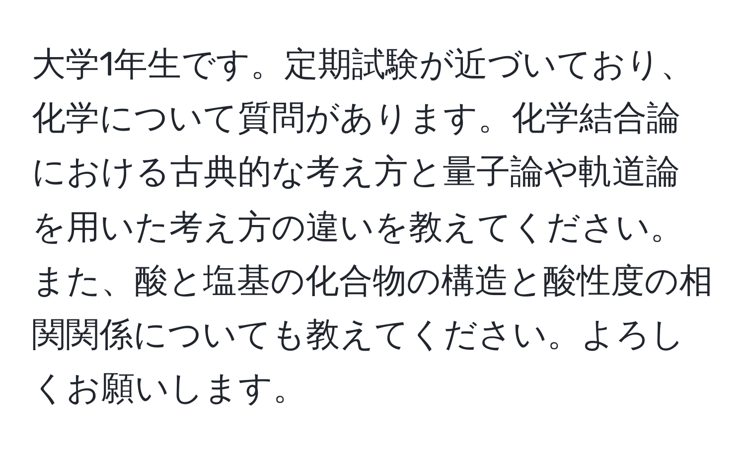 大学1年生です。定期試験が近づいており、化学について質問があります。化学結合論における古典的な考え方と量子論や軌道論を用いた考え方の違いを教えてください。また、酸と塩基の化合物の構造と酸性度の相関関係についても教えてください。よろしくお願いします。