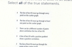 Select all of the true statements.
The lose o hest fo coust go theough every poied on the sceter grgh .
# The line of best fir mst go thrugh at least one pownt on the scetter grupb.
C Therr can le a diffwad nomober of points aboer and batow the kine of hest fit.
i lise of lest fot with a positive gradient sloser a posidion comdation.
E The liove of hest fird rount go through the oriale of the scetter aret