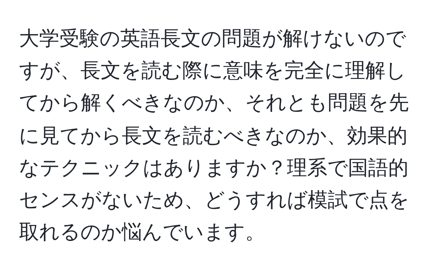 大学受験の英語長文の問題が解けないのですが、長文を読む際に意味を完全に理解してから解くべきなのか、それとも問題を先に見てから長文を読むべきなのか、効果的なテクニックはありますか？理系で国語的センスがないため、どうすれば模試で点を取れるのか悩んでいます。