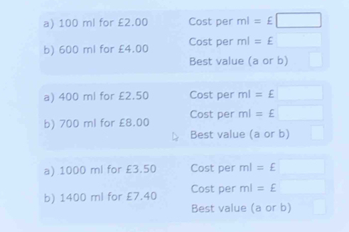 100 ml for £2.00 Cost per ml=£□
b) 600 ml for £4.00 Cost per ml=£□
Best value (a or b) □ 
a) 400 ml for £2.50 Cost per ml=£□
b) 700 ml for £8.00 Cost per ml=£□
Best value (a or b) □ 
a) 1000 ml for £3.50 Cost per ml=£□
b) 1400 ml for £7.40 Cost per ml=£□
Best value (a or b) □