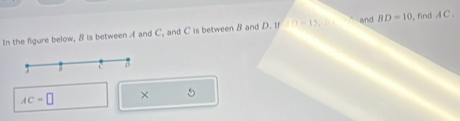 In the figure below, B is between A and C, and C is between B and D. If AD=15, / C( d and BD=10 , find A C.
B C D
AC=□
×