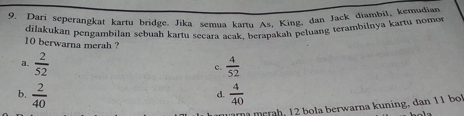 Dari seperangkat kartu bridge. Jika semua kartu As, King, dan Jack diambil, kemudian
dilakukan pengambilan sebuah kartu secara acak, berapakah peluang terambilnya kartu nomor
10 berwarna merah ?
a.  2/52 
c.  4/52 
b.  2/40   4/40 
d.
na merah, 12 bola berwarna kuning, dan 11 bol