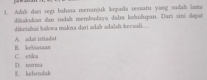 Adab dari segi bahasa menunjuk kepada sesuatu yang sudah lama
dikakukan dan sudah membudaya dalm kehidupan. Dari sini dapat
diketahui bahwa makna dari adab adalah kecuali....
A. adat istiadat
B. kebiasaan
C. etika
D. norma
E. kehendak