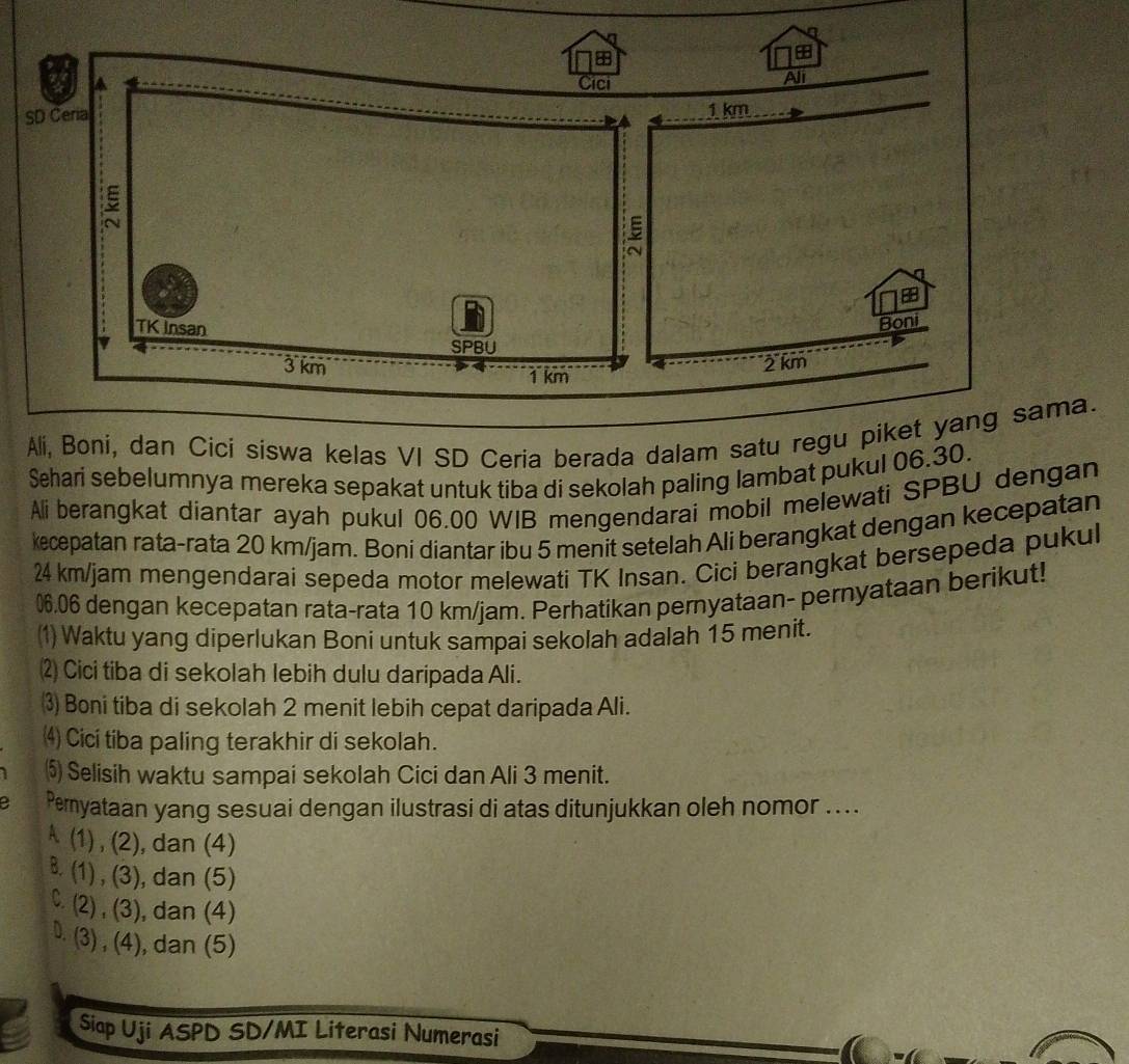 Ali, Boni, dan Cici siswa kelas VI SD Ceria berada dalam satu regu pikeama.
Sehari sebelumnya mereka sepakat untuk tiba di sekolah paling lambat pukul 06.30.
Ali berangkat diantar ayah pukul 06.00 WIB mengendarai mobil melewati SPBU dengan
kecepatan rata-rata 20 km/jam. Boni diantar ibu 5 menit setelah Ali berangkat dengan kecepatan
24 km/jam mengendarai sepeda motor melewati TK Insan. Cici berangkat bersepeda pukul
06.06 dengan kecepatan rata-rata 10 km/jam. Perhatikan pernyataan- pernyataan berikut!
(1) Waktu yang diperlukan Boní untuk sampai sekolah adalah 15 menit.
⑵ Cici tiba di sekolah lebih dulu daripada Ali.
⑶ Boni tiba di sekolah 2 menit lebih cepat daripada Ali.
⑷ Cici tiba paling terakhir di sekolah.
⑸ Selisih waktu sampai sekolah Cici dan Ali 3 menit.
a Peryataan yang sesuai dengan ilustrasi di atas ditunjukkan oleh nomor ...
A (1) , (2), dan (4). (1) , (3), dan (5)
C. (2) , (3), dan (4)
D. (3) , (4), dan (5)
Siap Uji ASPD SD/MI Literasi Numerasi