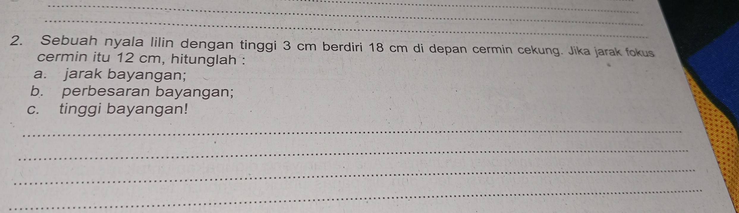 Sebuah nyala lilin dengan tinggi 3 cm berdiri 18 cm di depan cermin cekung. Jika jarak fokus 
cermin itu 12 cm, hitunglah : 
a. jarak bayangan; 
b. perbesaran bayangan; 
c. tinggi bayangan! 
_ 
_ 
_ 
_