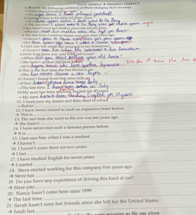 PAST SIMPLE 
I. Rewrite the following sentences without changing their meaning. → PRESENT PERFECT 
_ 
_ 
I I have plaved football for agee 
→ It's 
_ 
2. I havep't been to Ha long for three years
→ It's 
_ 
→ The last time . 
_ 
3 She hasn't seen her mother since she left for 
→She last 
4.The last time I went to Hanoi was over four year 
→I haven't 
_ 
-It's. our 
_ 
5.I last saw her when she returned to her hometown 
→I haven't. 
_ 
6.How long have you sold your old house? 
→When.C 
_ 
7 She hasn't spoken Japanese before 
→It's?. 
8.This is the first time she has driven'a çar. 
→She G Câ 
_ 
9.I haven't heard from him since July 
_ 
_ 
→I last. Ance_ 
→The last time. 
_ 
_ 
10.My aunt has been teaching English for 40 years. 
→ My aunt. 
_ 
_ 
_ 
11. I went over my lesson and then went to school 
→ Before 
_ 
_ 
12. I have never stayed in such an expensive hotel before. 
→ This is. 
_ 
13. The last time she went to the zoo was ten years ago. 
→ She hasn't 
_ 
14. I have never met such a famous person before. 
→ It is 
_ 
15. I last saw him when I was a student. 
→ I haven't 
_ 
16. I haven’t come there for two years. 
→ I last 
_ 
17. I have studied English for seven years. 
→ I started 
_ 
18. Steve started working for this company five years ago. 
→ Steve has 
_ 
19. Do you have any experience of driving this kind of car? 
→ Have you 
_ 
20. Nancy hasn't come here since 1999 
→The last time 
_ 
21. Sarah hasn't seen her friends since she left for the United States. 
→ Sarah last 
_ 
h e s a me meaning as the one given