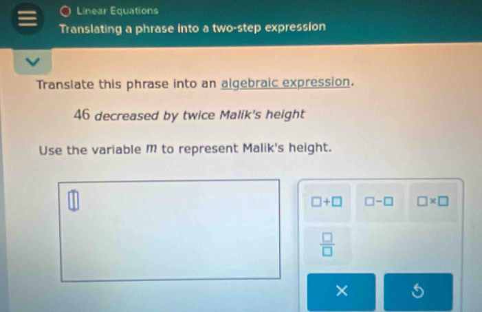 Linear Equations 
Translating a phrase into a two-step expression 
Translate this phrase into an algebraic expression.
46 decreased by twice Malik's height 
Use the variable M to represent Malik's height.
□ +□ □ -□ □ * □
 □ /□  
×