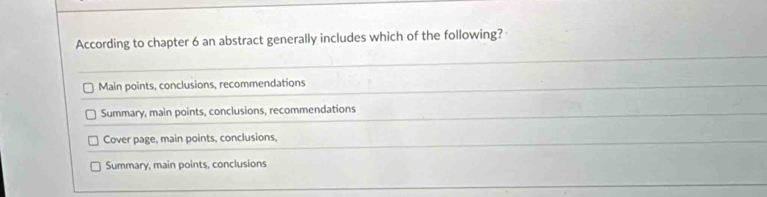 According to chapter 6 an abstract generally includes which of the following?
Main points, conclusions, recommendations
Summary, main points, conclusions, recommendations
Cover page, main points, conclusions,
Summary, main points, conclusions