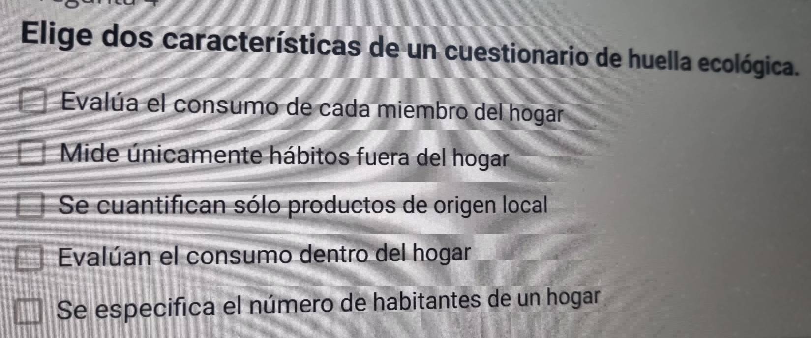 Elige dos características de un cuestionario de huella ecológica.
Evalúa el consumo de cada miembro del hogar
Mide únicamente hábitos fuera del hogar
Se cuantifican sólo productos de origen local
Evalúan el consumo dentro del hogar
Se especifica el número de habitantes de un hogar