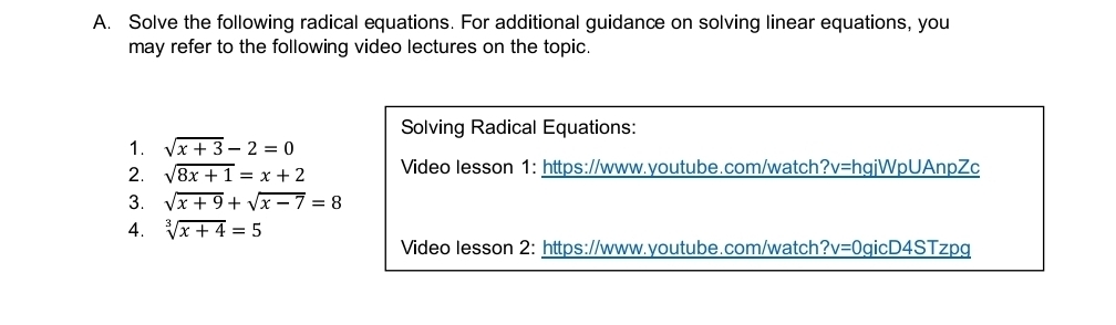 Solve the following radical equations. For additional guidance on solving linear equations, you 
may refer to the following video lectures on the topic. 
Solving Radical Equations: 
1. sqrt(x+3)-2=0
2. sqrt(8x+1)=x+2 Video lesson 1: https://www.youtube.com/watch O_1 v=hgjWpUAnpZc 
3. sqrt(x+9)+sqrt(x-7)=8
4. sqrt[3](x+4)=5
Video lesson 2: https://www.youtube.com/watch ?v=0 gicD4STzpg