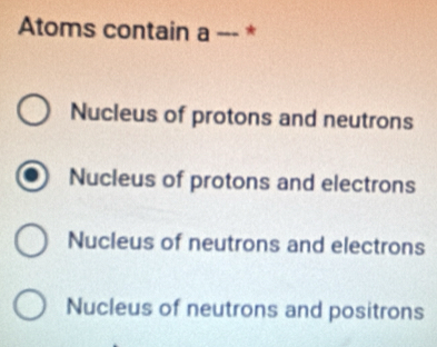 Atoms contain a --- *
Nucleus of protons and neutrons
Nucleus of protons and electrons
Nucleus of neutrons and electrons
Nucleus of neutrons and positrons