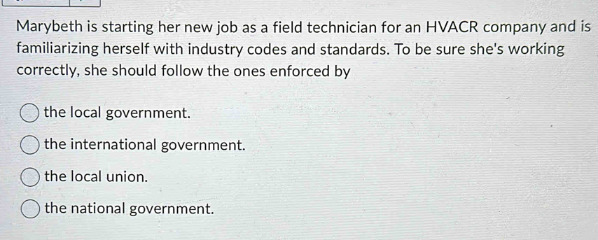 Marybeth is starting her new job as a field technician for an HVACR company and is
familiarizing herself with industry codes and standards. To be sure she's working
correctly, she should follow the ones enforced by
the local government.
the international government.
the local union.
the national government.