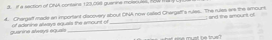 If a section of DNA contains 123,098 guanine molecules, now manyC 
4. Chargaff made an important discovery about DNA now called Chargaff's rules. The rules are the amount 
; and the amount of 
_ 
of adenine always equals the amount of 
guanine always equals 
what else must be true?