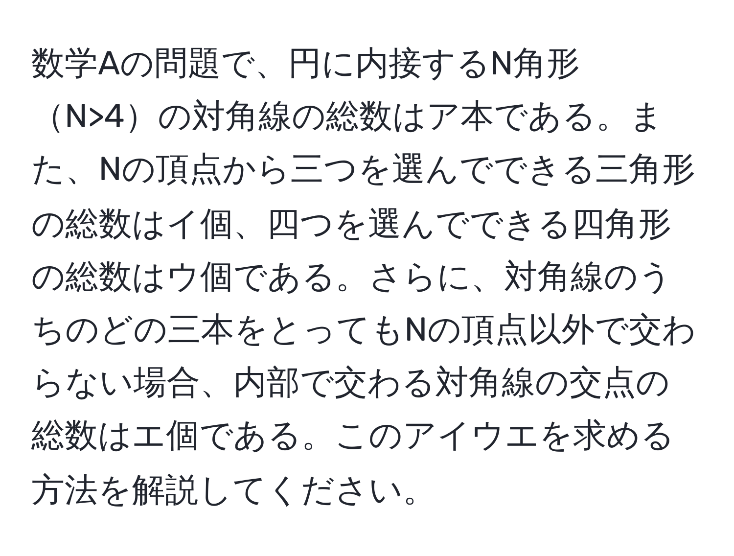 数学Aの問題で、円に内接するN角形N>4の対角線の総数はア本である。また、Nの頂点から三つを選んでできる三角形の総数はイ個、四つを選んでできる四角形の総数はウ個である。さらに、対角線のうちのどの三本をとってもNの頂点以外で交わらない場合、内部で交わる対角線の交点の総数はエ個である。このアイウエを求める方法を解説してください。