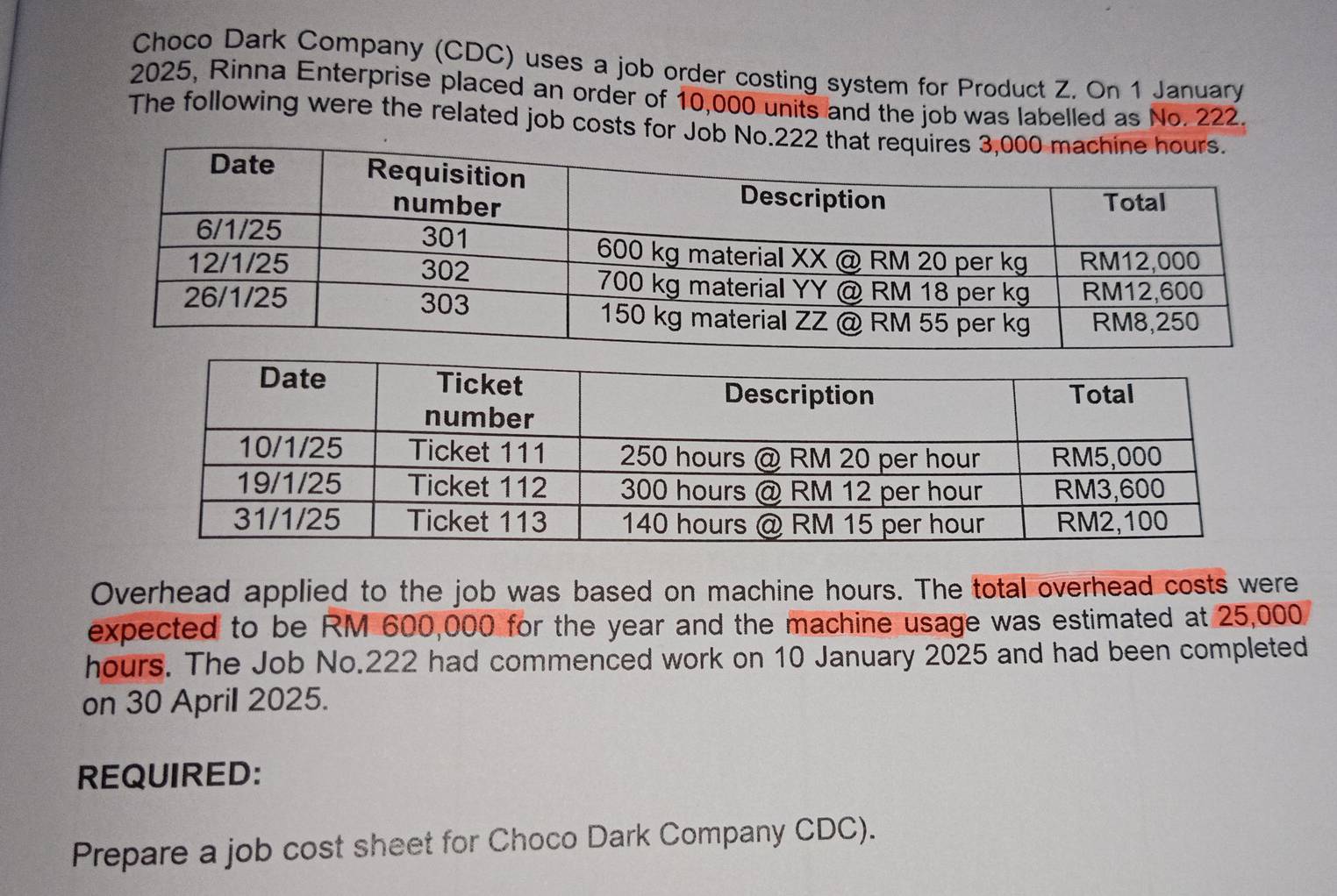 Choco Dark Company (CDC) uses a job order costing system for Product Z. On 1 January 
2025, Rinna Enterprise placed an order of 10,000 units and the job was labelled as No. 222. 
The following were the related job costs for J 
Overhead applied to the job was based on machine hours. The total overhead costs were 
expected to be RM 600,000 for the year and the machine usage was estimated at 25,000
hours. The Job No. 222 had commenced work on 10 January 2025 and had been completed 
on 30 April 2025. 
REQUIRED: 
Prepare a job cost sheet for Choco Dark Company CDC).