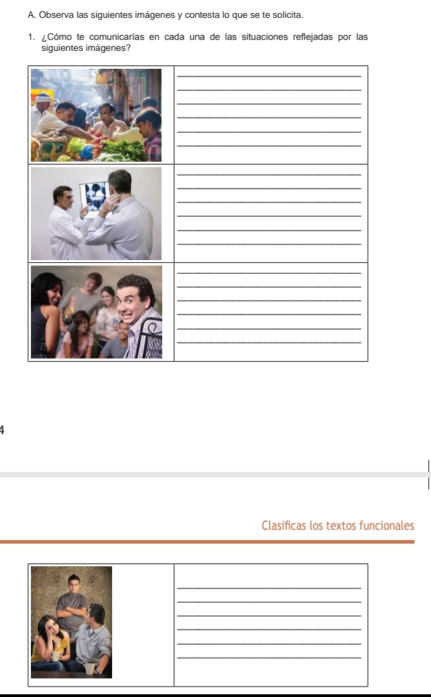 Observa las siguientes imágenes y contesta lo que se te solicita. 
1. ¿Cómo te comunicarías en cada una de las situaciones reflejadas por las 
siguientes imágenes? 
_ 
_ 
_ 
_ 
_ 
_ 
_ 
_ 
_ 
_ 
_ 
_ 
_ 
_ 
_ 
_ 
_ 
_ 
_ 
_ 
1 
Clasificas los textos funcionales 
_ 
_ 
_ 
_ 
_ 
_