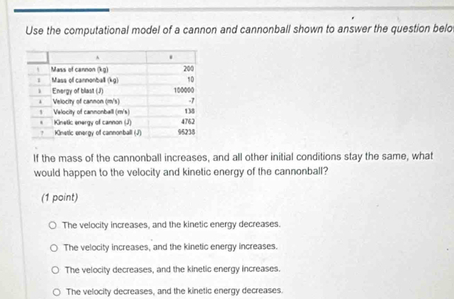 Use the computational model of a cannon and cannonball shown to answer the question belo
If the mass of the cannonball increases, and all other initial conditions stay the same, what
would happen to the velocity and kinetic energy of the cannonball?
(1 point)
The velocity increases, and the kinetic energy decreases.
The velocity increases, and the kinetic energy increases.
The velocity decreases, and the kinetic energy increases.
The velocity decreases, and the kinetic energy decreases.