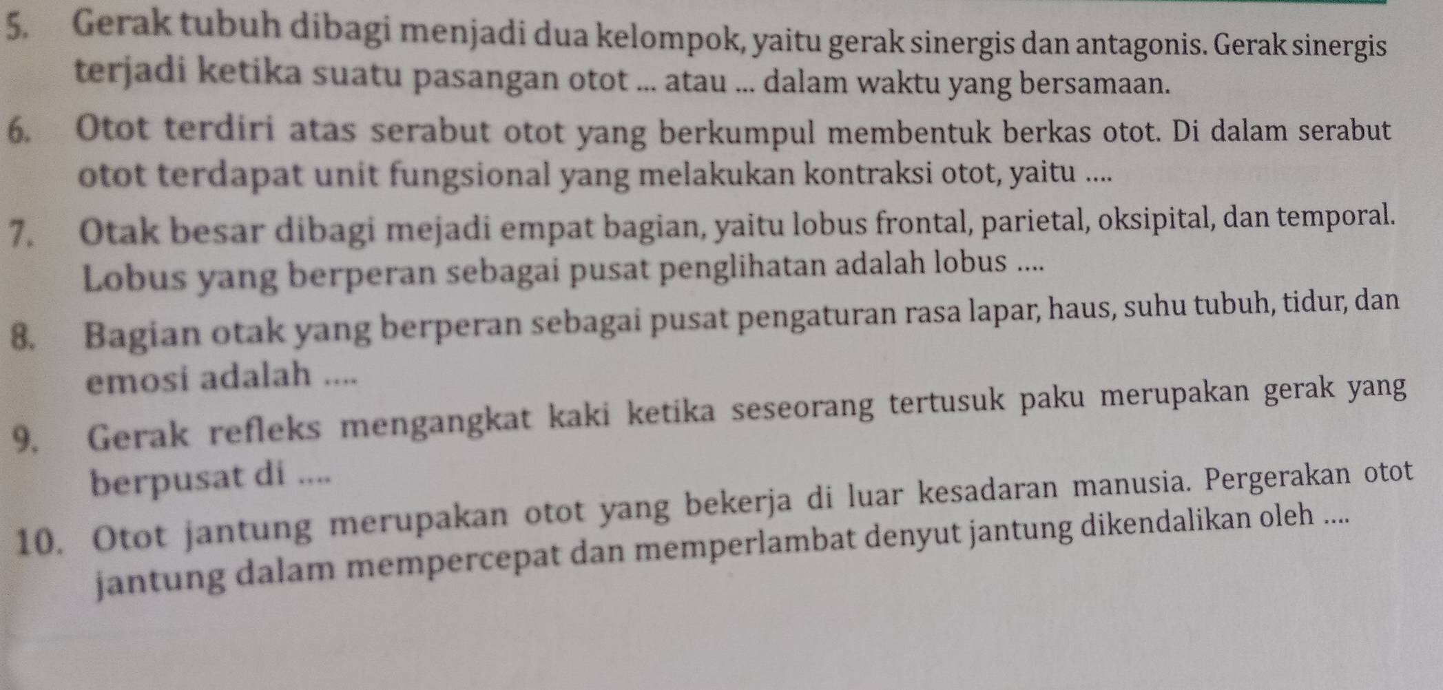 Gerak tubuh dibagi menjadi dua kelompok, yaitu gerak sinergis dan antagonis. Gerak sinergis 
terjadi ketika suatu pasangan otot ... atau ... dalam waktu yang bersamaan. 
6. Otot terdiri atas serabut otot yang berkumpul membentuk berkas otot. Di dalam serabut 
otot terdapat unit fungsional yang melakukan kontraksi otot, yaitu .... 
7. Otak besar dibagi mejadi empat bagian, yaitu lobus frontal, parietal, oksipital, dan temporal. 
Lobus yang berperan sebagai pusat penglihatan adalah lobus .... 
8. Bagian otak yang berperan sebagai pusat pengaturan rasa lapar, haus, suhu tubuh, tidur, dan 
emosi adalah .... 
9. Gerak refleks mengangkat kaki ketika seseorang tertusuk paku merupakan gerak yang 
berpusat di .... 
10. Otot jantung merupakan otot yang bekerja di luar kesadaran manusia. Pergerakan otot 
jantung dalam mempercepat dan memperlambat denyut jantung dikendalikan oleh ....