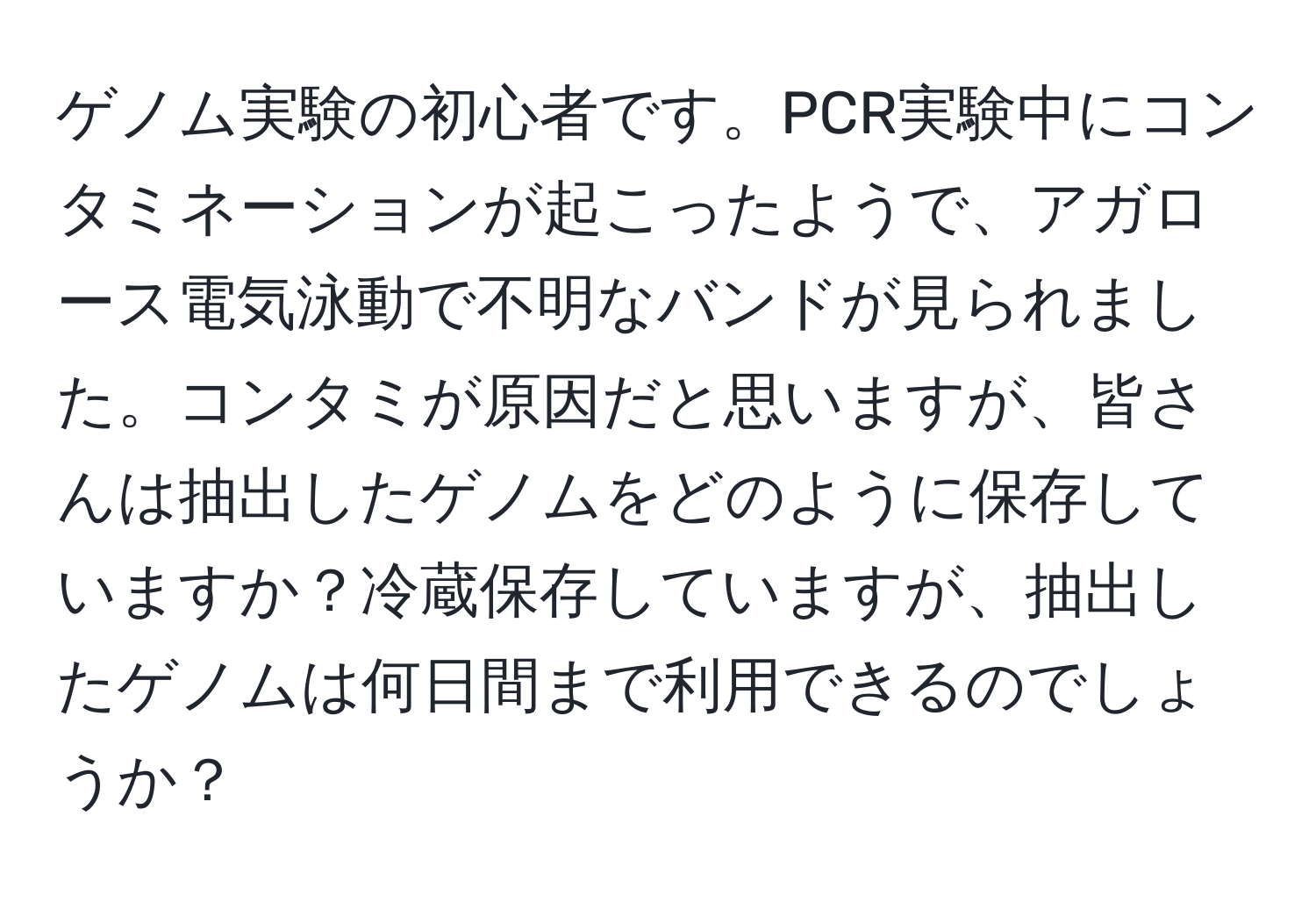 ゲノム実験の初心者です。PCR実験中にコンタミネーションが起こったようで、アガロース電気泳動で不明なバンドが見られました。コンタミが原因だと思いますが、皆さんは抽出したゲノムをどのように保存していますか？冷蔵保存していますが、抽出したゲノムは何日間まで利用できるのでしょうか？