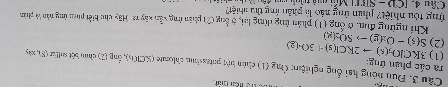 tro nen mát. 
Câu 3. Đun nóng hai ống nghiệm: Ống (1 ) chứa bột potassium chlorate (KClO_3) , ống (2) chứa bột sulfur (S), xảy 
ra các phản ứng: 
(1) 3KClO_3(s)to 2KCl(s)+3O_2(g)
(2) S(s)+O_2(g)to SO_2(g)
Khi ngừng đun, ở ống (1) phản ứng dừng lại, ở ống (2) phản ứng vẫn xảy ra. Hãy cho biết phản ứng nào là phản 
ứng tỏa nhiệt? phản ứng nào là phản ứng thu nhiệt? 
Câu 4. [CD-SBT] Mỗi quá trình sau đá