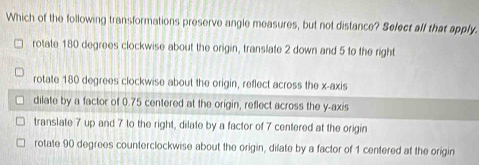 Which of the following transformations preserve angle measures, but not distance? Select all that apply.
rotate 180 degrees clockwise about the origin, translate 2 down and 5 to the right
rotate 180 degrees clockwise about the origin, reflect across the x-axis
dilate by a factor of 0.75 centered at the origin, reflect across the y-axis
translate 7 up and 7 to the right, dilate by a factor of 7 centered at the origin
rotate 90 degrees counterclockwise about the origin, dilate by a factor of 1 centered at the origin