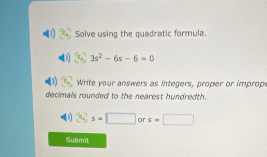 Solve using the quadratic formula.
3s^2-6s-6=0
Write your answers as integers, proper or improp 
decimals rounded to the nearest hundredth. 
) 3_A, s=□ or s=□
Submit