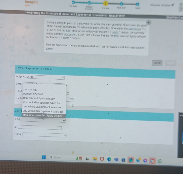 Imagine 3 Melcome, Abraham 
Math Pre-Quiz Learning Guided Practice Post-Quiz Finlish 
Interpreting the Structure of Linear and Exponential Expressions - Item 898022 Question 5o 

Sylvia is going to pick out a souvenir hat while she is on vacation. She knows the price 
of the hat will increase by 5% when she pays sales fax. She wrifes the expression h
0.05h to find the total amount she will pay for the hat if it costs h dollars. Jin correctly 
writes another expression, 1.05h, that will also find the the total amount Sylvia will pay 
for the hat if it costs h dollars
Use the drop-down menus to explain what each part of Sylvia's and Jin's expressions 
mean 
CLEAR 
Sylvia's Expression h+0.05h
h price of hat
0.05
0.05h price of hat 
percent discount
h+0 total amount Sylvia will pay 
discount after applying sales tax 
one whole plus percent sales tax 
Jin's E one whole minus percent sales tax 
amount of sales tax Sylvia will pay
1.05
h 
1 05h 
Search