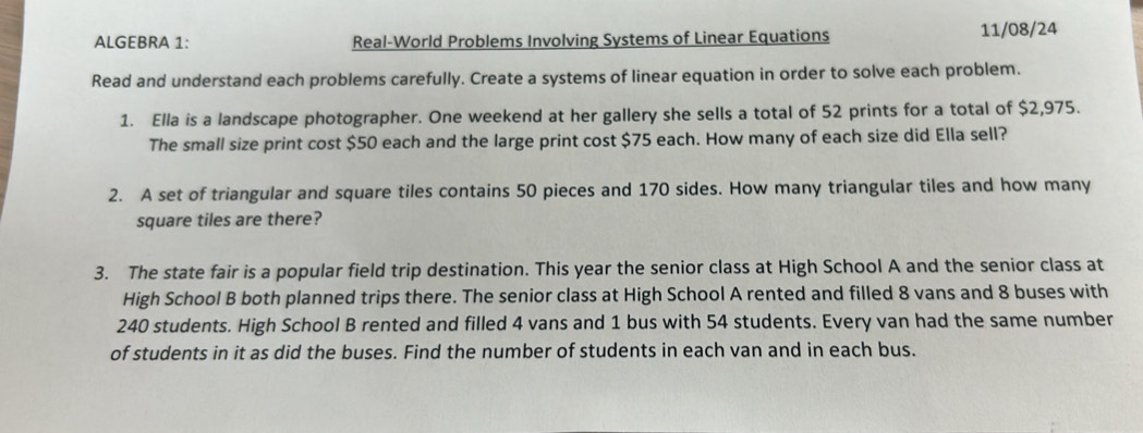 ALGEBRA 1: Real-World Problems Involving Systems of Linear Equations 11/08/24 
Read and understand each problems carefully. Create a systems of linear equation in order to solve each problem. 
1. Ella is a landscape photographer. One weekend at her gallery she sells a total of 52 prints for a total of $2,975. 
The small size print cost $50 each and the large print cost $75 each. How many of each size did Ella sell? 
2. A set of triangular and square tiles contains 50 pieces and 170 sides. How many triangular tiles and how many 
square tiles are there? 
3. The state fair is a popular field trip destination. This year the senior class at High School A and the senior class at 
High School B both planned trips there. The senior class at High School A rented and filled 8 vans and 8 buses with
240 students. High School B rented and filled 4 vans and 1 bus with 54 students. Every van had the same number 
of students in it as did the buses. Find the number of students in each van and in each bus.