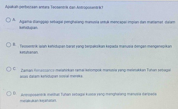 Apakah perbezaan antara Teosentrik dan Antroposentrik?
A. Agama dianggap sebagai penghalang manusia untuk mencapai impian dan matlamat dalam
kehidupan.
B. Teosentrik ialah kehidupan barat yang berpaksikan kepada manusia dengan mengenepikan
ketuhanan.
C. Zaman Renaissance melahirkan ramai kelompok manusia yang meletakkan Tuhan sebagai
asas dalam kehidupan sosial mereka.
D. Antroposentrik melihat Tuhan sebagai kuasa yang menghalang manusia daripada
melakukan kejahatan.