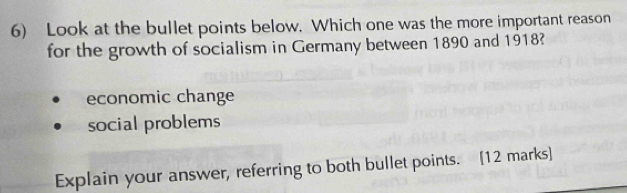 Look at the bullet points below. Which one was the more important reason
for the growth of socialism in Germany between 1890 and 1918?
economic change
social problems
Explain your answer, referring to both bullet points. [12 marks]