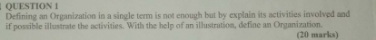 Defining an Organization in a single term is not enough but by explain its activities involved and 
if possible illustrate the activities. With the help of an illustration, define an Organization. 
(20 marks)