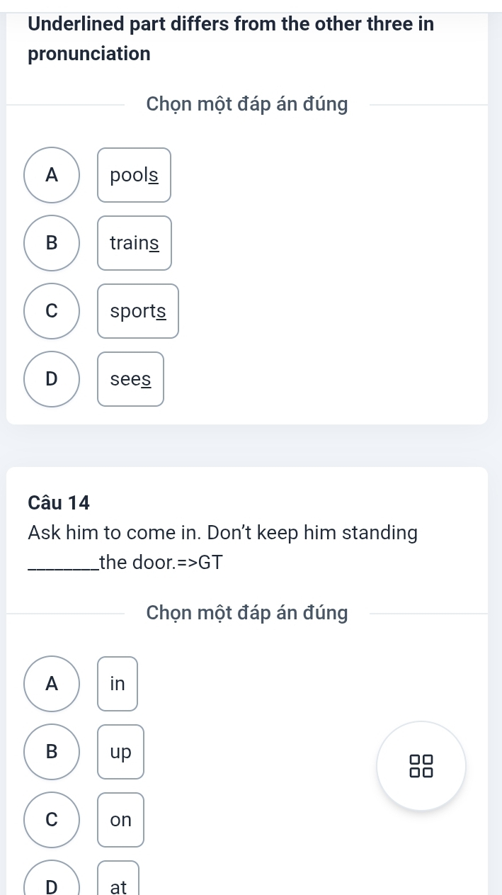 Underlined part differs from the other three in
pronunciation
Chọn một đáp án đúng
A pools
B trains
C sports
D sees
Câu 14
Ask him to come in. Don't keep him standing
_the door. =>GT
Chọn một đáp án đúng
A in
B up
□□
□□
C on
D at