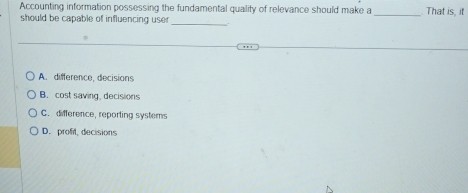 Accounting information possessing the fundamental quality of relevance should make a _That is, it
should be capable of influencing user
_
A. difference, decisions
B. cost saving, decisions
C. difference, reporting systems
D. profit, decisions