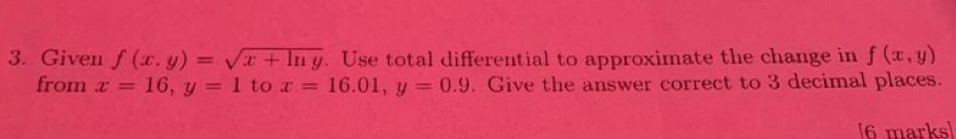 Given f(x,y)=sqrt(x+ln y). Use total differential to approximate the change in f(x,y)
from x=16, y=1 to x=16.01, y=0.9. Give the answer correct to 3 decimal places. 
[6 marks]