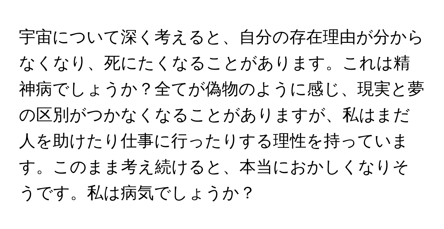 宇宙について深く考えると、自分の存在理由が分からなくなり、死にたくなることがあります。これは精神病でしょうか？全てが偽物のように感じ、現実と夢の区別がつかなくなることがありますが、私はまだ人を助けたり仕事に行ったりする理性を持っています。このまま考え続けると、本当におかしくなりそうです。私は病気でしょうか？