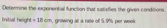 Determine the exponential function that satisfies the given conditions. 
Initial height =18cm , growing at a rate of 5.9% per week