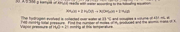 A 0.356 g sample of XH_2(s) reacts with water according to the following equation:
XH_2(s)+2H_2O(l)to X(OH)_2(s)+2H_2(g)
The hydrogen evolved is collected over water at 23°C
746 mmHg total pressure. Find the number of moles of and occupies a volume of 431 mL at
H_2
Vapor pressure of H_2O=21 mmHg at this temperature. produced and the atomic mass of X.