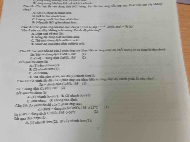 cay đong nóa nợc m đạ và kh to
D. cháy trong hỗn hợp khí oxi và khí cacbonic.
Câu 10: Cho bột Fe vào dung địch HCl loãng. Sau đễ đun nóng hồn hợp này. Phát biểu sau đây không
dǔng?
Kh H_2 choát ra nhanh hơn.
Bộ Bột Fe tan nhanh bơn.
C. Lượng muổi thu được nhiều hơn
D. Nồng độ HCI giàm nhanh hơn.
Câu 11: Cho phản ứng hóa học sau: Zn(s)+H_2SO_4(aq)to ZnSO_4(aq)+H_2(g)
Yếu tố nào sau đây không ảnh hướng đến tốc độ phản ứng?
A. Diện tích bê mặt Zn.
9. Nồng độ dung dịch sulfuric acid.
C. Thể tích dung dịch sulfuric acid.
D. Nhiệt độ của dung dịch sulfuric acid.
Câu #Z: So sánh tốc độ của 2 phản ứng sau (thực hiện ở cùng nhiệt độ, khối lượng Zn sử dụng là như nhau):
Zn(b6t)+ -  đung dịch CuSO_4LM (1)
Zn (hạt) + cung dịch CuSO_41M (2)
Kết quả thu được là:
(1) nhanh hon (2).
B. (2) nhanh hon (1).
C. như nhau.
D, ban đầu như nhau, sau đó (2) nhanh hơn(1).
Cầu 13: So sánh tốc độ của 2 phản ứng sau (thực hiện ở cùng nhiệt độ, thành phần Zu như nhau) :
a+ dung địch( 111SO_4 DM (1)
∠ π + dung dịch CuSO 2M (2)
Kết quả thu được là:
A. (1) nhanh hon (2). B. (2) □hanh hơn (1).
C. như nhau. D. không xác định.
Cầu Đá: So sánh tốc độ của 2 phản ứng sau :
Zu (hạt) + dung địch CuSO₄ IM ở 25°C (1)
Zn (hạt) + dung dịch CuSO₄ IM ở 60°C (2)
Kết quả thu được là :
A. (1) nhanh hon (2). B. (2) nhanh hơn (1).
2