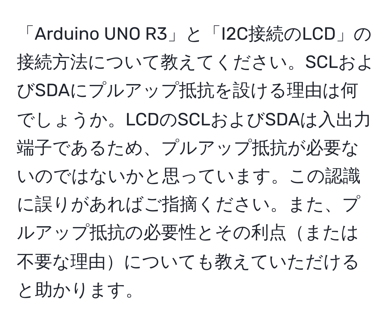 「Arduino UNO R3」と「I2C接続のLCD」の接続方法について教えてください。SCLおよびSDAにプルアップ抵抗を設ける理由は何でしょうか。LCDのSCLおよびSDAは入出力端子であるため、プルアップ抵抗が必要ないのではないかと思っています。この認識に誤りがあればご指摘ください。また、プルアップ抵抗の必要性とその利点または不要な理由についても教えていただけると助かります。