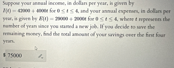 Suppose your annual income, in dollars per year, is given by
I(t)=42000+4000t for 0≤ t≤ 4 , and your annual expenses, in dollars per
year, is given by E(t)=29000+2000t for 0≤ t≤ 4 , where t represents the
number of years since you started a new job. If you decide to save the
remaining money, find the total amount of your savings over the first four
years.
$ 75000