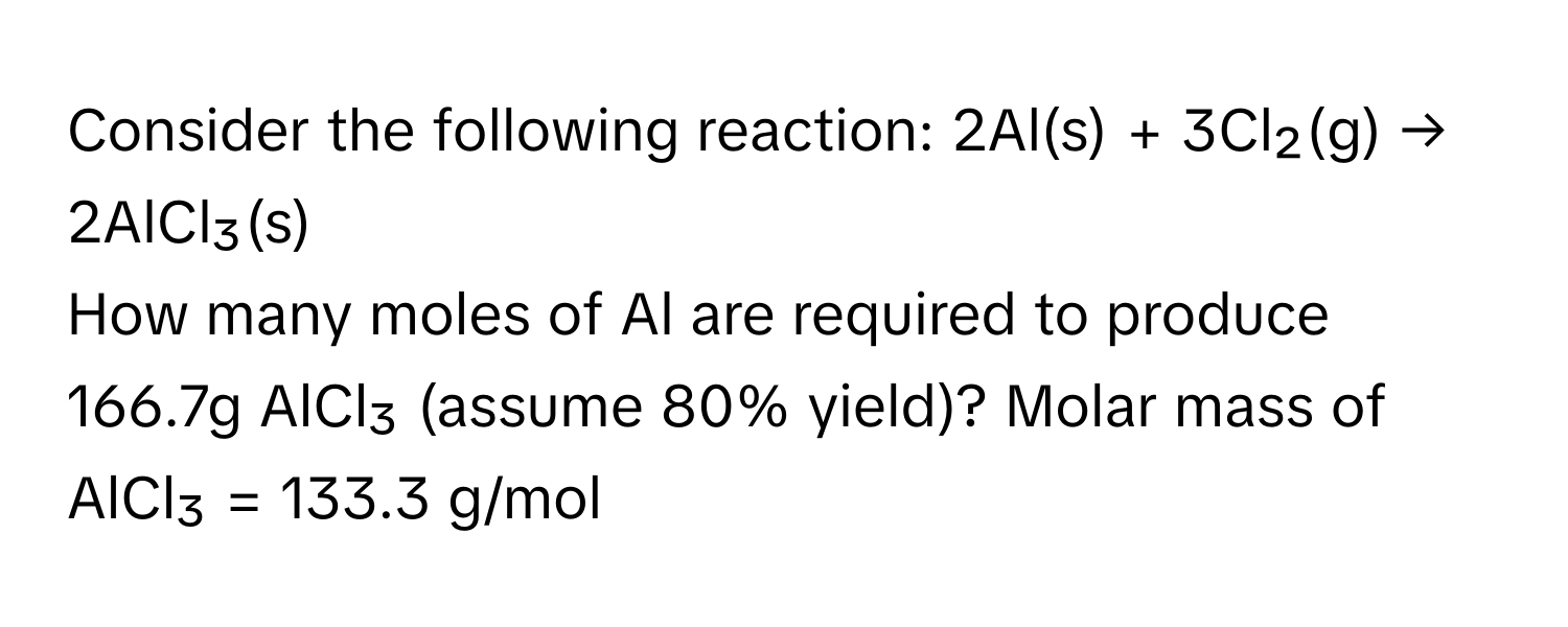 Consider the following reaction: 2Al(s) + 3Cl₂(g) → 2AlCl₃(s)

How many moles of Al are required to produce 166.7g AlCl₃ (assume 80% yield)? Molar mass of AlCl₃ = 133.3 g/mol