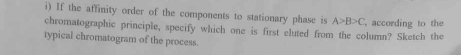 If the affinity order of the components to stationary phase is A>B>C
chromatographic principle, specify which one is first eluted from the column? Sketch the according to the 
typical chromatogram of the process.